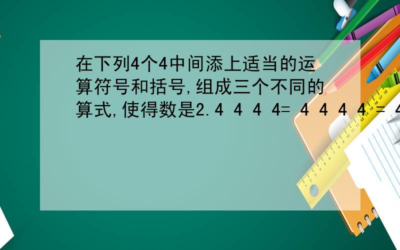 在下列4个4中间添上适当的运算符号和括号,组成三个不同的算式,使得数是2.4 4 4 4= 4 4 4 4 = 4 4 4 4= 4 4 4 4=