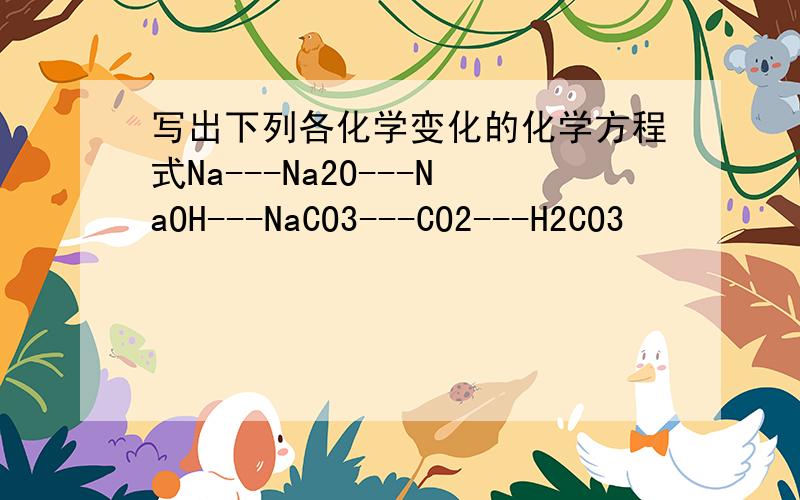 写出下列各化学变化的化学方程式Na---Na2O---NaOH---NaCO3---CO2---H2CO3