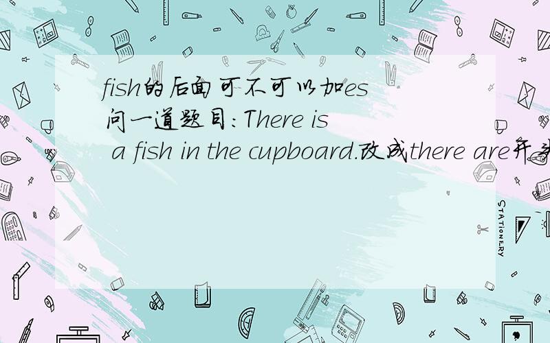 fish的后面可不可以加es问一道题目：There is a fish in the cupboard.改成there are开头的,应该怎么改?