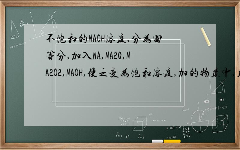 不饱和的NAOH溶液,分为四等分,加入NA,NA20,NA2O2,NAOH,使之变为饱和溶液,加的物质中,质量最小的是?