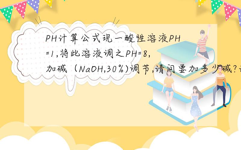 PH计算公式现一酸性溶液PH=1,将此溶液调之PH=8,加碱（NaOH,30%)调节,请问要加多少碱?计算公式是什么?碱是液碱,30%浓度