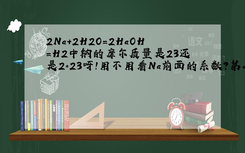 2Na+2H2O=2HaOH=H2中钠的摩尔质量是23还是2*23呀!用不用看Na前面的系数?第二个等于号改为加号就是计算物质的量时n=m/M这道题中M是代2*23还是23