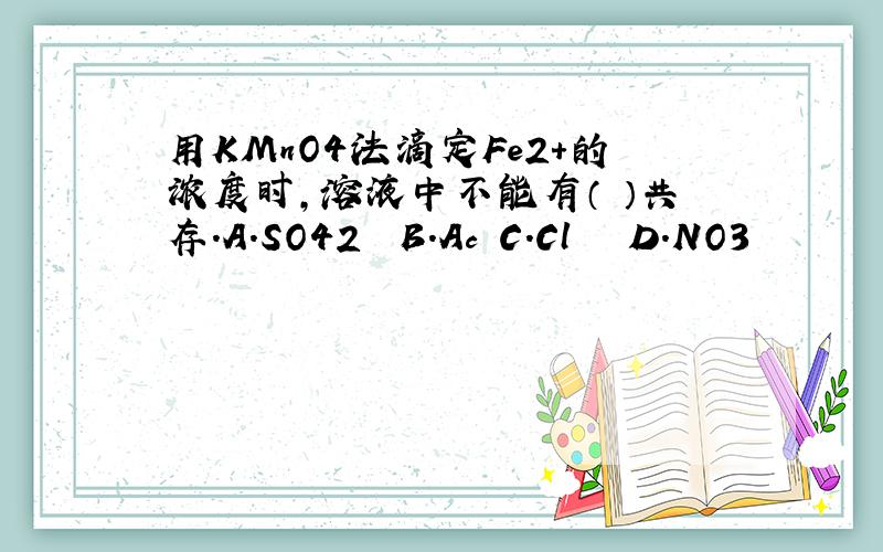 用KMnO4法滴定Fe2+的浓度时,溶液中不能有（ ）共存.A.SO42‾ B.Ac‾C.Cl ‾ D.NO3‾