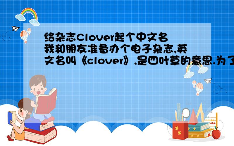 给杂志Clover起个中文名我和朋友准备办个电子杂志,英文名叫《clover》,是四叶草的意思.为了好记并让大家理解,想起一个好听的中文名,最好和四叶草有点关联的,稍微独特一些,不要太大众,也
