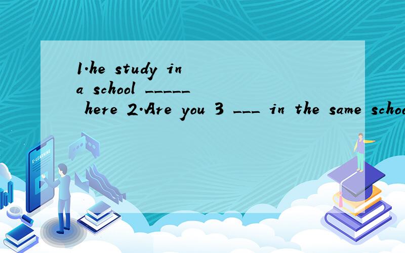 1.he study in a school _____ here 2.Are you 3 ___ in the same school?在空里填适当的单词