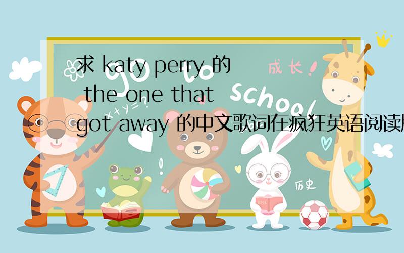 求 katy perry 的 the one that got away 的中文歌词在疯狂英语阅读版上有,我的掉了错了,是中学版