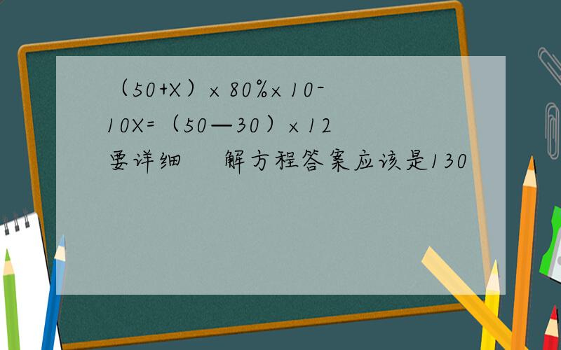 （50+X）×80%×10-10X=（50—30）×12要详细     解方程答案应该是130