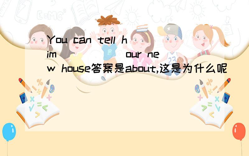 You can tell him______our new house答案是about,这是为什么呢