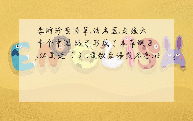 李时珍尝百草,访名医,走遍大半个中国,终于写成了本草纲目.这真是（ ）.填歇后语或名言.ji
