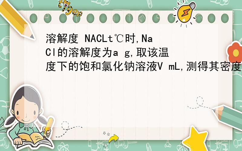 溶解度 NACLt℃时,NaCl的溶解度为a g,取该温度下的饱和氯化钠溶液V mL,测得其密度为ρg/cm3,则下列表达式正确的是A． （NaCl） B．n（NaCl） molC．c（NaCl） mol/L D．n（NaCl） mol我不懂,其他的错在哪