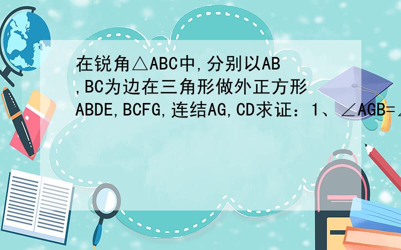 在锐角△ABC中,分别以AB,BC为边在三角形做外正方形ABDE,BCFG,连结AG,CD求证：1、∠AGB=∠BCD2、AG=CD3、AG⊥CD