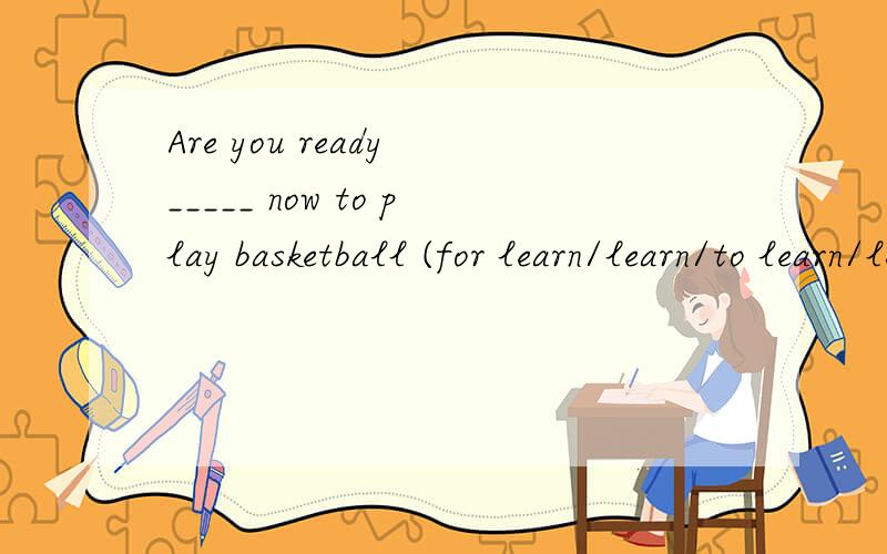 Are you ready _____ now to play basketball (for learn/learn/to learn/learing 请说明理由