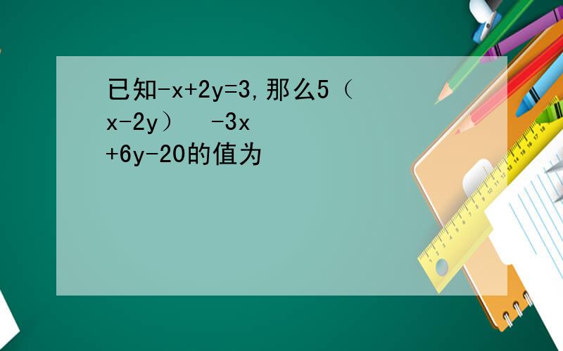 已知-x+2y=3,那么5（x-2y）²-3x+6y-20的值为